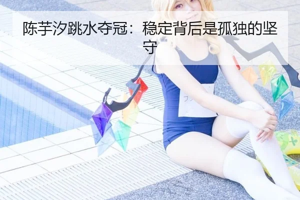 陈芋汐跳水夺冠：稳定背后是孤独的坚守（ayx）
